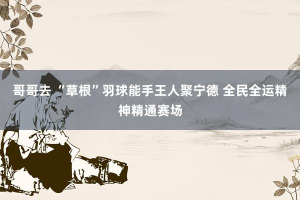 哥哥去 “草根”羽球能手王人聚宁德 全民全运精神精通赛场