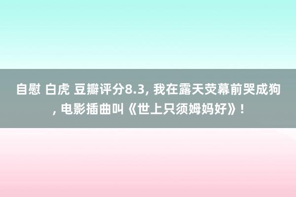 自慰 白虎 豆瓣评分8.3, 我在露天荧幕前哭成狗, 电影插曲叫《世上只须姆妈好》!