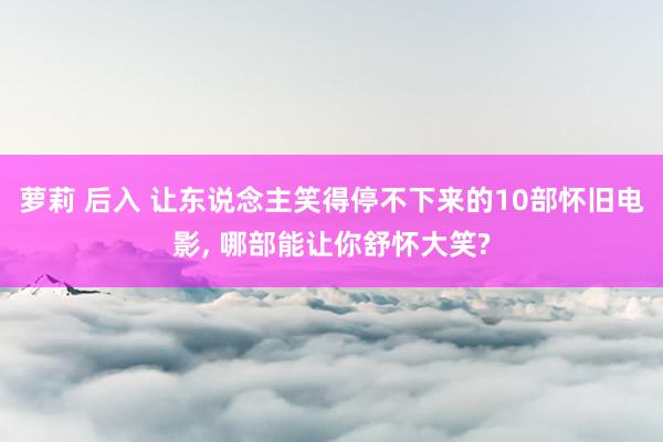 萝莉 后入 让东说念主笑得停不下来的10部怀旧电影, 哪部能让你舒怀大笑?