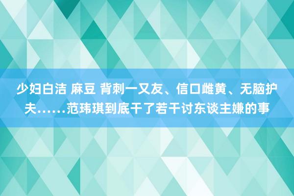 少妇白洁 麻豆 背刺一又友、信口雌黄、无脑护夫……范玮琪到底干了若干讨东谈主嫌的事
