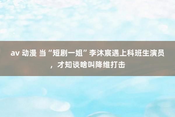 av 动漫 当“短剧一姐”李沐宸遇上科班生演员，才知谈啥叫降维打击