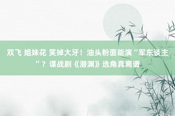 双飞 姐妹花 笑掉大牙！油头粉面能演“军东谈主”？谍战剧《潜渊》选角真离谱